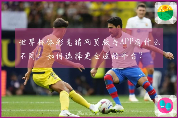 世界杯体彩竞猜网页版与APP有什么不同？如何选择更合适的平台？